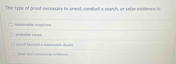 The type of proof necessary to arrest, conduct a search, or seize evidence is:
reasonable suspicion.
probable cause.
proof beyond a reasonable doubt.
clear and convincing evidence.