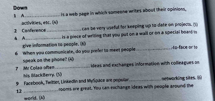 Down 
1 A_ is a web page in which someone writes about their opinions, 
activities, etc. (4) 
2 Conference _can be very useful for keeping up to date on projects. (5) 
4 A_ is a piece of writing that you put on a wall or on a special board to 
give information to people. (6) 
6 When you communicate, do you prefer to meet people 
_-to-face or to 
speak on the phone? (4) 
7 Mr Colao often _ideas and exchanges information with colleagues on 
his BlackBerry. (5) 
9 Facebook, Twitter, LinkedIn and MySpace are popular _networking sites. (6) 
12 _rooms are great. You can exchange ideas with people around the 
world. (4)