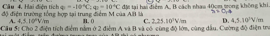 Hai điện tích q_1=-10^(-6)C; q_2=10^(-6)C đặt tại hai điểm A, B cách nhau 40cm trong không khí.
độ điện trường tổng hợp tại trung điểm M của AB là
A. 4,5.10^6V/m B. 0 C. 2,25.10^5V/m D. 4,5.10^5V/m
Câu 5: Cho 2 điện tích điểm nằm ở 2 điểm A và B và có cùng độ lớn, cùng dấu. Cường độ điện tru