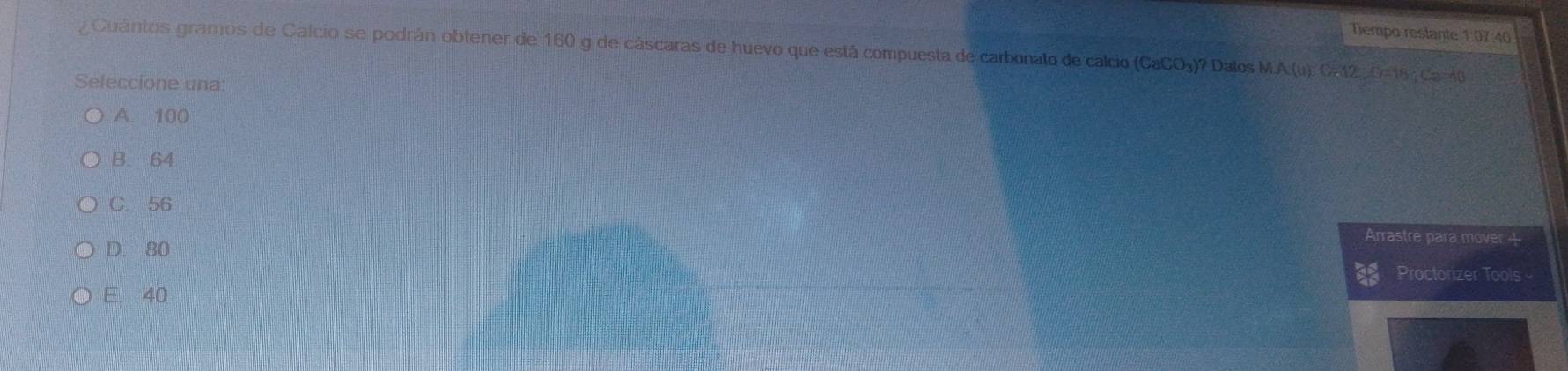 Tiempo restante 1:07:40
Cuántos gramos de Calcio se podrán obtener de 160 g de cáscaras de huevo que está compuesta de carbonato de calcio (CaCO₃)? Dalos MA(u). C=12, O=16 Ca=40
Seleccione una
A. 100
B. 64
C. 56
Arrastre para mover 4
D. 80
Proctorizer Tools
E. 40