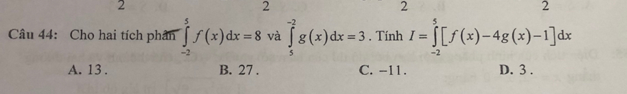 2
2
2
2
Câu 44: Cho hai tích phân ∈tlimits _(-2)^5f(x)dx=8 và ∈tlimits _5^(-2)g(x)dx=3. Tính I=∈tlimits _(-2)^5[f(x)-4g(x)-1]dx
A. 13. B. 27. C. -11. D. 3.