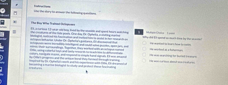 12-year -old boy, lived by the seaside and spent hours watching 1 Multiple Choice 1 point
the creatures of the tide pools. One day, Dr. Ophelia, a visiting marine
biologist, noticed his fascination and invited him to assist in her research on Why did Eli spend so much time by the seaside?
octopus behavior. Under Dr. Ophelia's guidance, Eli discovered that He wanted to learn how to swim.
endar octopuses were incredibly intelligent and could solve puzzles, open jars, and
mimic their surroundings. Together, they worked with an octopus named He worked as a fisherman.
Ollie, using colorful toys and tasty rewards to teach him to differentiate
colors, navigate mazes, and respond to simple hand signals. Eli was amazed He was searching for buried treasure.
by Ollie's progress and the unique bond they formed through training. He was curious about sea creatures.
Inspired by Dr. Ophelia's work and his experience with Ollie, Eli dreamed of
becoming a marine biologist to study and protect these fascinating
creatures.