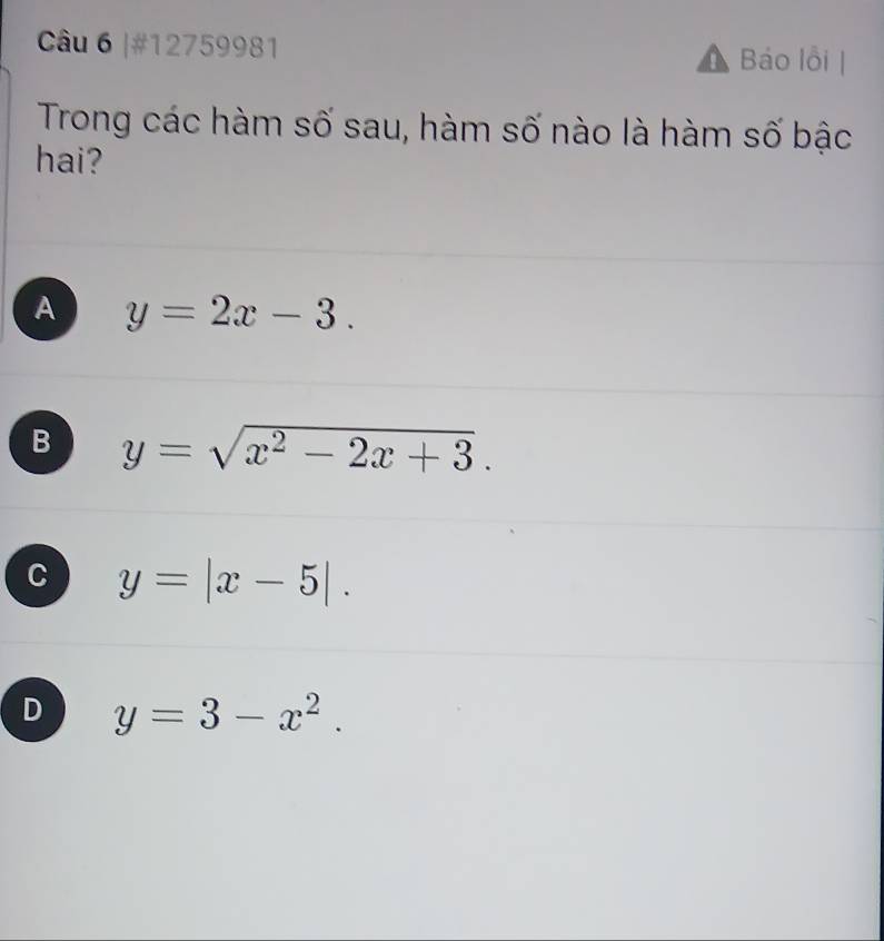 #12759981 Báo lỗi |
Trong các hàm số sau, hàm số nào là hàm số bậc
hai?
A y=2x-3.
B y=sqrt(x^2-2x+3).
C y=|x-5|.
D y=3-x^2.