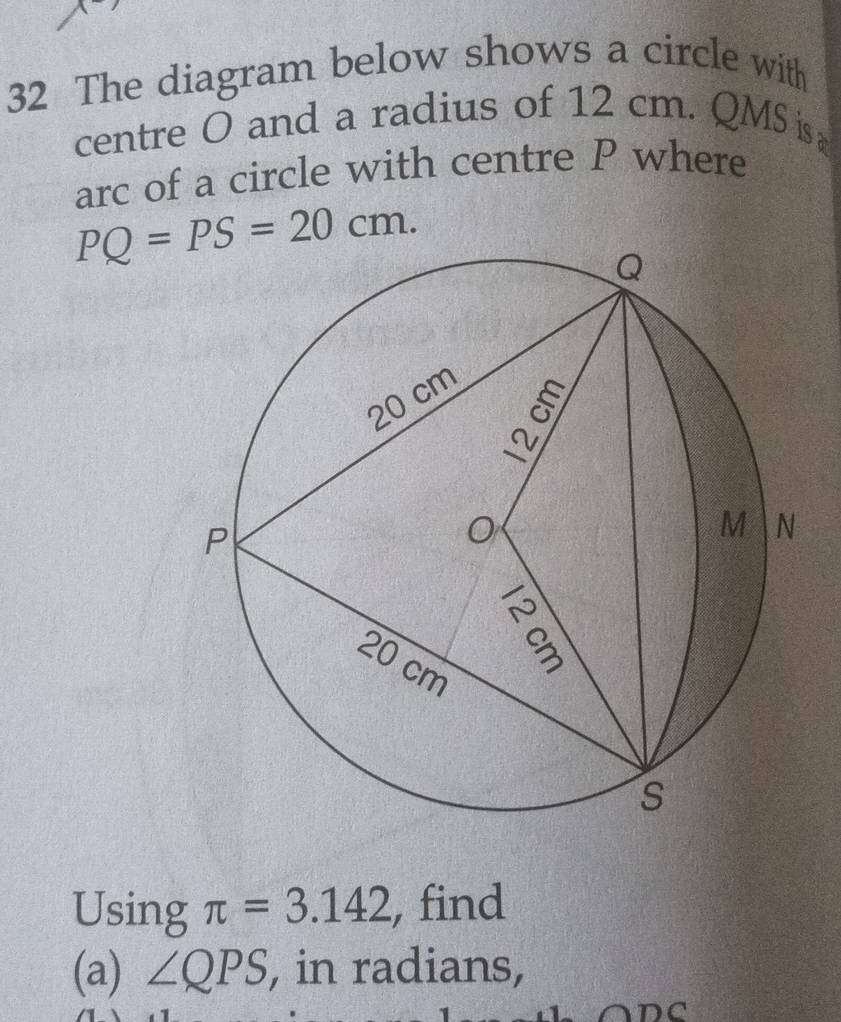 The diagram below shows a circle with 
centre O and a radius of 12 cm. QMS is 
arc of a circle with centre P where
PQ=PS=20cm. 
Using π =3.142 , find 
(a) ∠ QPS , in radians,
ADC