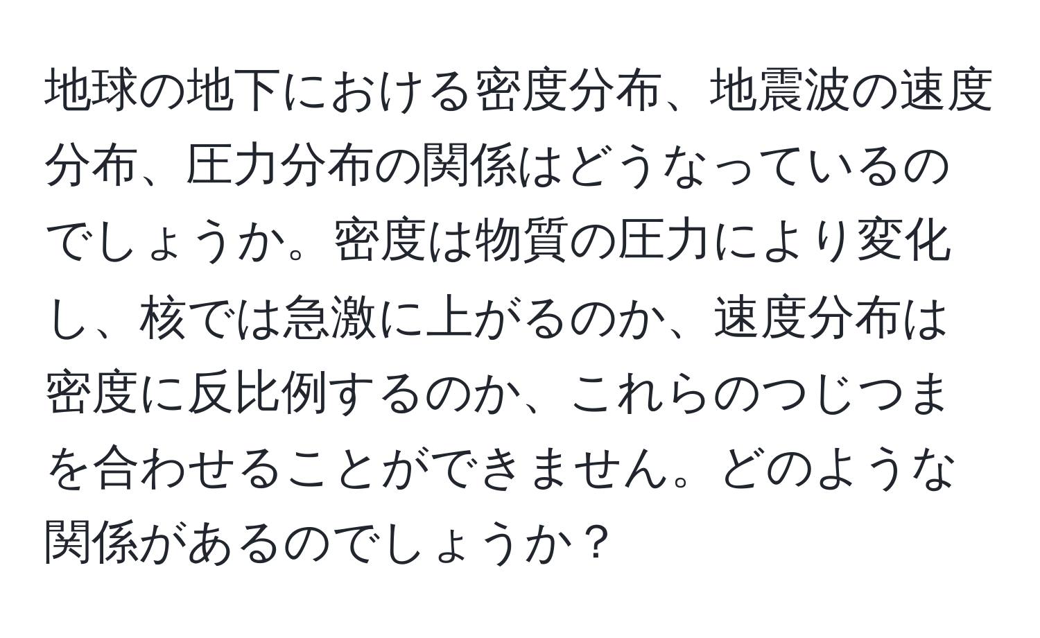 地球の地下における密度分布、地震波の速度分布、圧力分布の関係はどうなっているのでしょうか。密度は物質の圧力により変化し、核では急激に上がるのか、速度分布は密度に反比例するのか、これらのつじつまを合わせることができません。どのような関係があるのでしょうか？