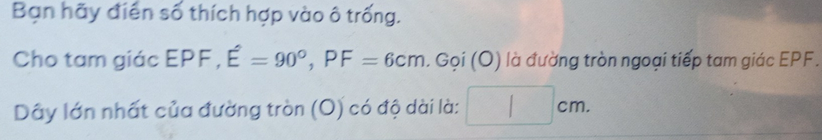 Bạn hãy điển số thích hợp vào ô trống. 
Cho tam giác EPF, E=90°, PF=6cm. Goi(O) là đường tròn ngoại tiếp tam giác EPF. 
Dây lớn nhất của đường tròn (O) có độ dài là: 7 cm