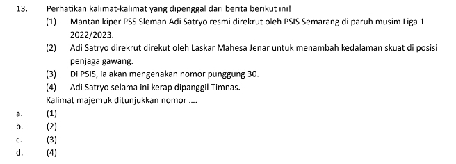 Perhatikan kalimat-kalimat yang dipenggal dari berita berikut ini!
(1) Mantan kiper PSS Sleman Adi Satryo resmi direkrut oleh PSIS Semarang di paruh musim Liga 1
2022/2023.
(2) Adi Satryo direkrut direkut oleh Laskar Mahesa Jenar untuk menambah kedalaman skuat di posisi
penjaga gawang.
(3) Di PSIS, ia akan mengenakan nomor punggung 30.
(4) Adi Satryo selama ini kerap dipanggil Timnas.
Kalimat majemuk ditunjukkan nomor ....
a. (1)
b. (2)
C. (3)
d. (4)