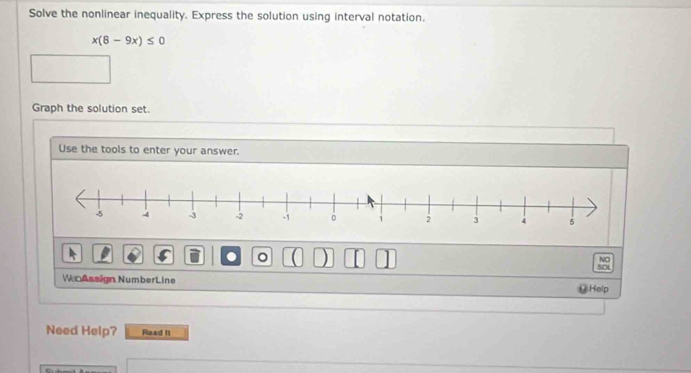 Solve the nonlinear inequality. Express the solution using interval notation,
x(8-9x)≤ 0
Graph the solution set. 
Use the tools to enter your answer. 
。 ) 
NO 
SOL 
W Assign NumberLine 
Help 
Need Help? Read It