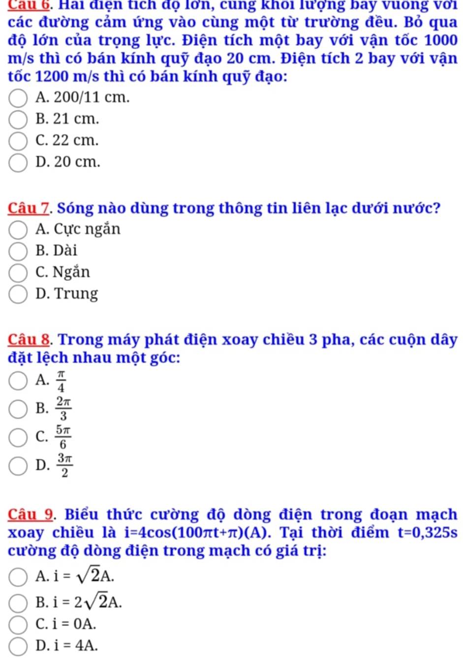 Cau 6. Hai diện tích dọ lơn, cung khoi lượng bay vuống với
các đường cảm ứng vào cùng một từ trường đều. Bỏ qua
độ lớn của trọng lực. Điện tích một bay với vận tốc 1000
m/s thì có bán kính quỹ đạo 20 cm. Điện tích 2 bay với vận
tốc 1200 m/s thì có bán kính quỹ đạo:
A. 200/11 cm.
B. 21 cm.
C. 22 cm.
D. 20 cm.
Câu 7. Sóng nào dùng trong thông tin liên lạc dưới nước?
A. Cực ngắn
B. Dài
C. Ngắn
D. Trung
Câu 8. Trong máy phát điện xoay chiều 3 pha, các cuộn dây
đặt lệch nhau một góc:
A.  π /4 
B.  2π /3 
C.  5π /6 
D.  3π /2 
Câu 9. Biểu thức cường độ dòng điện trong đoạn mạch
xoay chiều là i=4cos (100π t+π )(A). Tại thời điểm t=0,325s
cường độ dòng điện trong mạch có giá trị:
A. i=sqrt(2)A.
B. i=2sqrt(2)A.
C. i=0A.
D. i=4A.