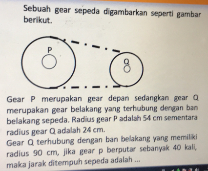 Sebuah gear sepeda digambarkan seperti gambar 
berikut. 
Gear P merupakan gear depan sedangkan gear Q
merupakan gear belakang yang terhubung dengan ban 
belakang sepeda. Radius gear P adalah 54 cm sementara 
radius gear Q adalah 24 cm. 
Gear Q terhubung dengan ban belakang yang memiliki 
radius 90 cm, jika gear p berputar sebanyak 40 kali, 
maka jarak ditempuh sepeda adalah ...