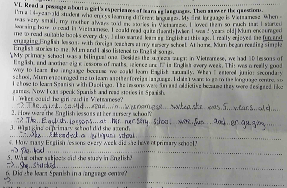 Read a passage about a girl's experiences of learning languages. Then answer the questions. 
I'm a 14-year -old student who enjoys learning different languages. My first language is Vietnamese. When - 
was very small, my mother always told me stories in Vietnamese. I loved them so much that I started 
learning how to read in Vietnamese. I could read quite fluently(when I was 5 years old) Mum encouraged 
me to read suitable books every day. I also started learning English at this age. I really enjoyed the fun and 
engaging English lessons with foreign teachers at my nursery school. At home, Mum began reading simple 
English stories to me. Mum and I also listened to English songs. 
My primary school was a bilingual one. Besides the subjects taught in Vietnamese, we had 10 lessons of 
English, and another eight lessons of maths, science and IT in English every week. This was a really good 
way to learn the language because we could learn English naturally. When I entered junior secondary 
school, Mum encouraged me to learn another foreign language. I didn't want to go to the language centre, so 
l chose to learn Spanish with Duolingo. The lessons were fun and addictive because they were designed like 
games. Now I can speak Spanish and read stories in Spanish. 
1. When could the girl read in Vietnamese? 
_ 
2. How were the English lessons at her nursery school? 
_ 
_ 
3. What kind of primary school did she attend? 
_ 
_ 
_ 
4. How many English lessons every week did she have at primary school? 
_ 
5. What other subjects did she study in English? 
_ 
_ 
6. Did she learn Spanish in a language centre? 
_