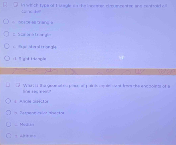 In which type of triangle do the incenter, circumcenter, and centroid all
coincide?
a. Isosceles triangle
b. Scalene triangle
c. Equilateral triangle
d. Right triangle
What is the geometric place of points equidistant from the endpoints of a
line segment?
a. Angle bisector
b. Perpendicular bisector
c. Median
d. Altitude