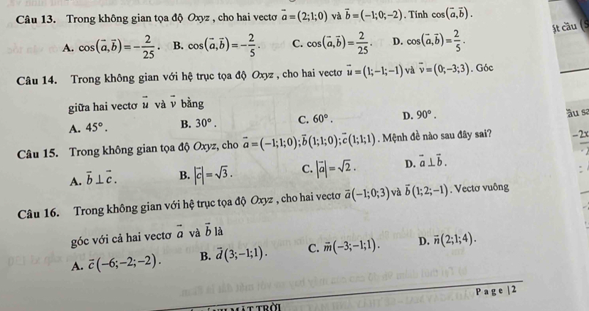 Trong không gian tọa độ Oxyz , cho hai vectơ vector a=(2;1;0) và vector b=(-1;0;-2). Tính cos (vector a,vector b).
ật cầu (S
A. cos (vector a,vector b)=- 2/25  B. cos (vector a,vector b)=- 2/5 . C. cos (vector a,vector b)= 2/25 . D. cos (vector a,vector b)= 2/5 .
Câu 14. Trong không gian với hệ trục tọa độ Oxyz , cho hai vecto vector u=(1;-1;-1) và vector v=(0;-3;3). Góc
_
giữa hai vectơ vector u và vector v bằng
A. 45°. B. 30°. C. 60°. D. 90°. ầu sa
Câu 15. Trong không gian tọa độ Oxyz, cho vector a=(-1;1;0);vector b(1;1;0);vector c(1;1;1). Mệnh đề nào sau đây sai?
-2x
A. vector b⊥ vector c. B. |vector c|=sqrt(3). C. |vector a|=sqrt(2). D. vector a⊥ vector b.
Câu 16. Trong không gian với hệ trục tọa độ Oxyz , cho hai vectơ overline a(-1;0;3) và overline b(1;2;-1). Vectơ vuông
góc với cả hai vectơ vector a và vector b là
A. vector c(-6;-2;-2). B. vector d(3;-1;1). C. overline m(-3;-1;1). D. overline n(2;1;4).
P a g e | 2
ttrời