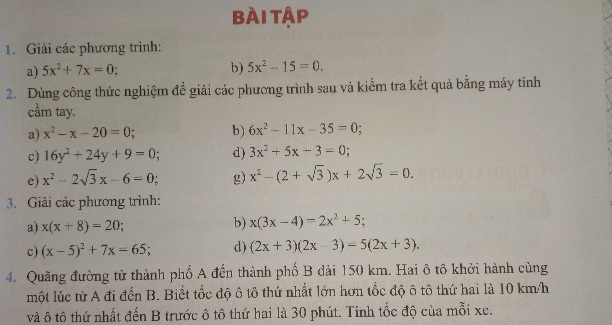 Bài tập 
1. Giải các phương trình: 
a) 5x^2+7x=0; 
b) 5x^2-15=0. 
2. Dùng công thức nghiệm để giải các phương trình sau và kiểm tra kết quả bằng máy tính 
cầm tay. 
a) x^2-x-20=0
b) 6x^2-11x-35=0; 
c) 16y^2+24y+9=0; 
d) 3x^2+5x+3=0; 
e) x^2-2sqrt(3)x-6=0; g) x^2-(2+sqrt(3))x+2sqrt(3)=0. 
3. Giải các phương trình: 
b) 
a) x(x+8)=20 x(3x-4)=2x^2+5; 
c) (x-5)^2+7x=65; 
d) (2x+3)(2x-3)=5(2x+3). 
4. Quãng đường từ thành phố A đến thành phố B dài 150 km. Hai ô tô khởi hành cùng 
một lúc từ A đi đến B. Biết tốc độ ô tô thứ nhất lớn hơn tốc độ ô tô thứ hai là 10 km/h
và ô tô thứ nhất đến B trước ô tô thứ hai là 30 phút. Tính tốc độ của mỗi xe.