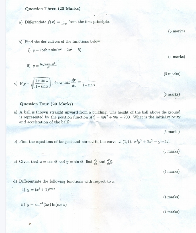 Question Three (20 Marks) 
a) Differentiate f(x)= 1/1+x  from the first principles 
(5 marks) 
b) Find the derivatives of the functions below 
i) y=cos hxsin (x^2+2x^2-5)
(4 marks) 
ii) y= (ln (cos x+x^2))/e^x 
(5 marks) 
c) If y=sqrt((frac 1+sin x)1-sin x) , show that  dy/dx = 1/1-sin x 
(6 marks) 
Question Four (20 Marks) 
a) A ball is thrown straight upward from a building. The height of the ball above the ground 
is represented by the position function s(t)=49t^2+98t+200. What is the initial velocity 
and acceleration of the ball? 
(3 marks) 
b) Find the equations of tangent and normal to the curve at (1,1). x^2y^3+6x^2=y+12. 
(5 marks) 
c) Given that x=cos 4t and y=sin 4t , find  dy/dx  and  d^2y/dx^2 . 
(4 marks) 
d) Differentiate the following functions with respect to x. 
i) y=(x^2+1)^cos x
(4 marks) 
ii) y=sin^(-1)(5x)ln (cos x)
(4 marks)