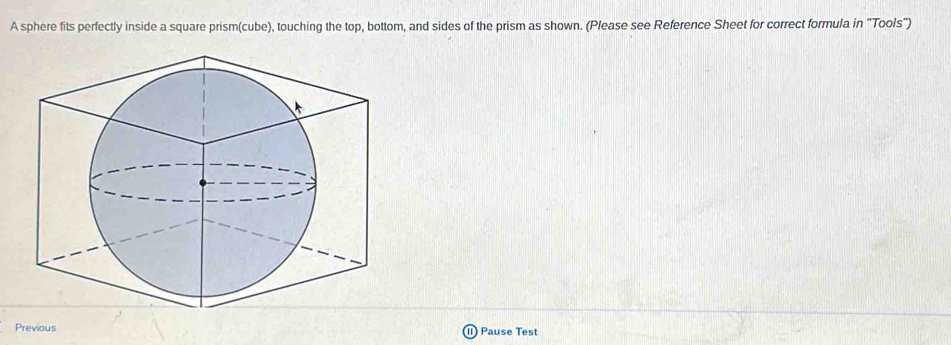 A sphere fits perfectly inside a square prism(cube), touching the top, bottom, and sides of the prism as shown. (Please see Reference Sheet for correct formula in “Tools") 
Previous ) Pause Test