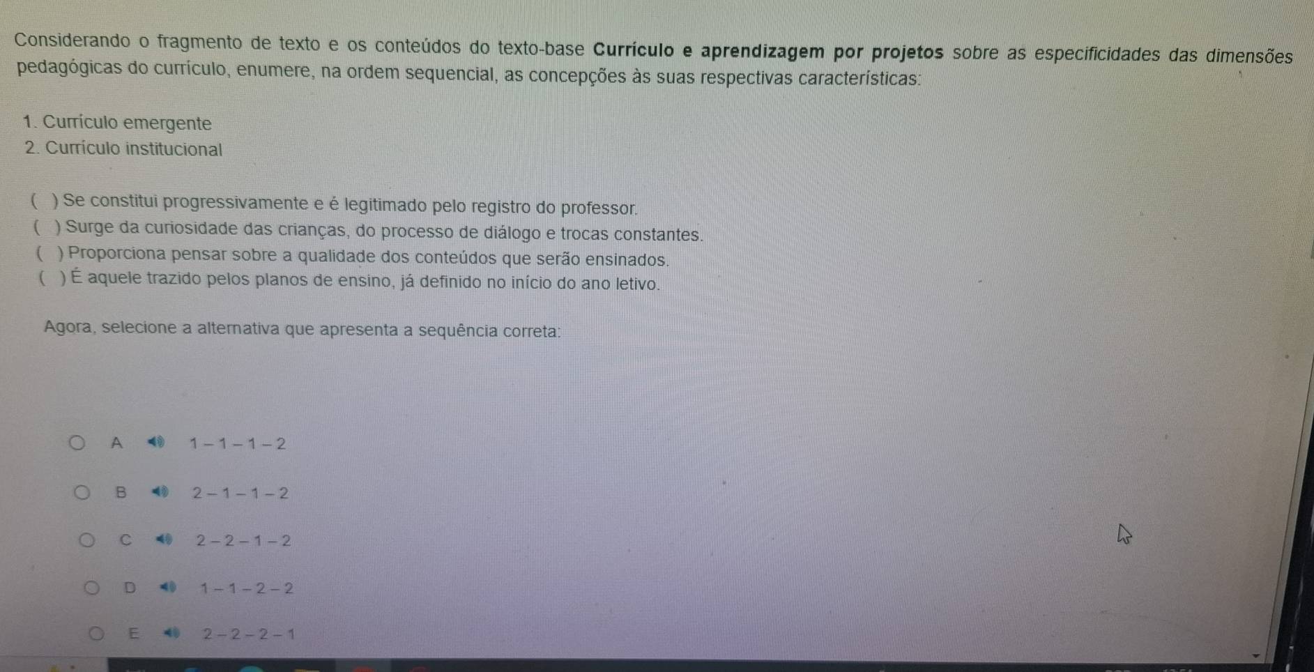 Considerando o fragmento de texto e os conteúdos do texto-base Currículo e aprendizagem por projetos sobre as especificidades das dimensões
pedagógicas do currículo, enumere, na ordem sequencial, as concepções às suas respectivas características:
1. Currículo emergente
2. Currículo institucional
( ) Se constitui progressivamente e é legitimado pelo registro do professor.
( ) Surge da curiosidade das crianças, do processo de diálogo e trocas constantes.
) Proporciona pensar sobre a qualidade dos conteúdos que serão ensinados
( ) É aquele trazido pelos planos de ensino, já definido no início do ano letivo.
Agora, selecione a alternativa que apresenta a sequência correta:
A 1 - 1 - 1 - 2
B 2 - 1 - 1 - 2
C 2 - 2 - 1 - 2
D 40 1 - 1 - 2 - 2
E 40 2 - 2 - 2 - 1