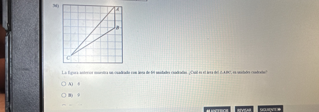 La figura anterior muestra un cuadrado con área de 64 unidades cuadradas. ¿Cuál es el área del △ ABC ' en unidades cuadradas?
A) 6
B) 9
4 ANTERIOR REVISAR SIGUIENTE