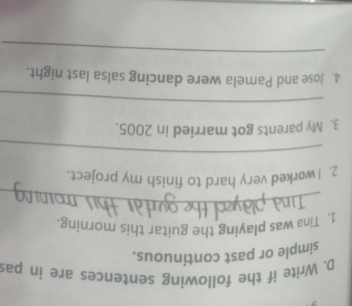 Write if the following sentences are in pas 
simple or past continuous. 
1. Tina was playing the guitar this morning. 
_ 
2. I worked very hard to finish my project. 
_ 
3. My parents got married in 2005. 
_ 
4. Jose and Pamela were dancing salsa last night. 
_