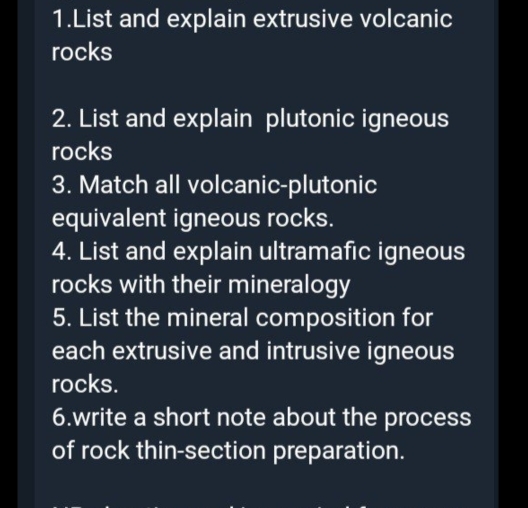 List and explain extrusive volcanic 
rocks 
2. List and explain plutonic igneous 
rocks 
3. Match all volcanic-plutonic 
equivalent igneous rocks. 
4. List and explain ultramafic igneous 
rocks with their mineralogy 
5. List the mineral composition for 
each extrusive and intrusive igneous 
rocks. 
6.write a short note about the process 
of rock thin-section preparation.