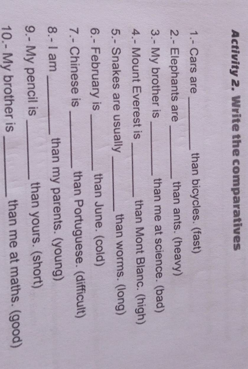 Activity 2. Write the comparatives 
1.- Cars are _than bicycles. (fast) 
2.- Elephants are _than ants. (heavy) 
3.- My brother is _than me at science. (bad) 
4.- Mount Everest is _than Mont Blanc. (high) 
5.- Snakes are usually _than worms. (long) 
6.- February is _than June. (cold) 
7.- Chinese is _than Portuguese. (difficult) 
8.- I am _than my parents. (young) 
9.- My pencil is _than yours. (short) 
10.- My brother is _than me at maths. (good)