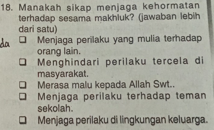 Manakah sikap menjaga kehormatan
terhadap sesama makhluk? (jawaban lebih
dari satu)
Menjaga perilaku yang mulia terhadap
orang lain.
Menghindari perilaku tercela di
masyarakat.
Merasa malu kepada Allah Swt..
Menjaga perilaku terhadap teman
sekolah.
Menjaga perilaku di lingkungan keluarga.