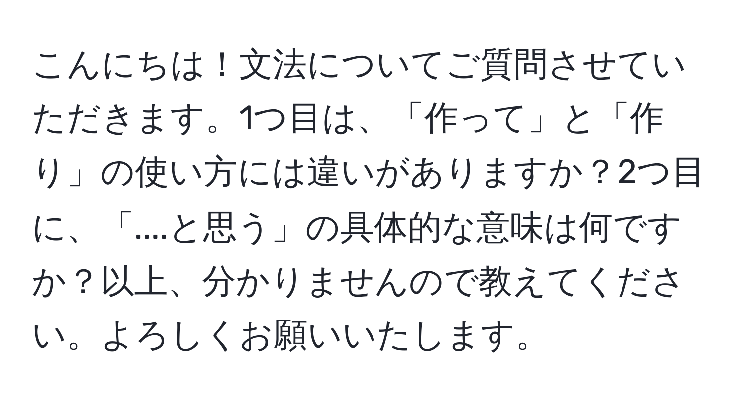 こんにちは！文法についてご質問させていただきます。1つ目は、「作って」と「作り」の使い方には違いがありますか？2つ目に、「....と思う」の具体的な意味は何ですか？以上、分かりませんので教えてください。よろしくお願いいたします。