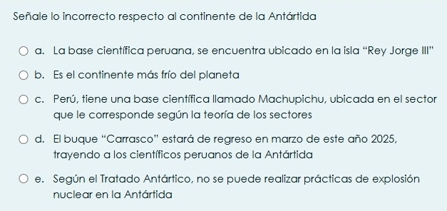 Señale lo incorrecto respecto al continente de la Antártida
a. La base científica peruana, se encuentra ubicado en la isla “Rey Jorge III”
b. Es el continente más frío del planeta
c. Perú, tiene una base científica llamado Machupichu, ubicada en el sector
que le corresponde según la teoría de los sectores
d. El buque “Carrasco” estará de regreso en marzo de este año 2025,
trayendo a los científicos peruanos de la Antártida
e. Según el Tratado Antártico, no se puede realizar prácticas de explosión
nuclear en la Antártida