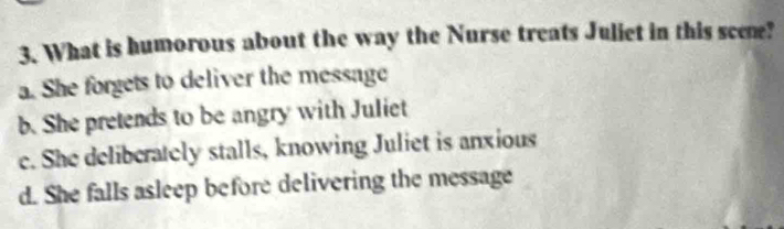 What is humorous about the way the Nurse treats Juliet in this scene?
a. She forgets to deliver the message
b. She pretends to be angry with Juliet
e. She deliberately stalls, knowing Juliet is anxious
d. She falls asleep before delivering the message