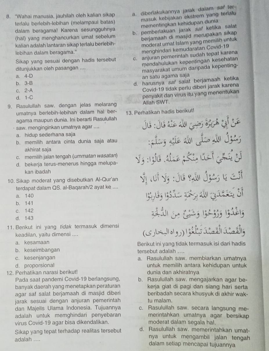 “Wahai manusia, jauhilah oleh kalian sikap a. diberlakukannya jarak dalam saf ter
terlalu berlebih-lebihan (melampaui batas) masuk kebijakan ekstrem yang terlalu
mementingkan kehidupan dunia
dalam beragama! Karena sesungguhnya
(hal) yang menghancurkan umat sebelum b. pemberlakuan jarak saf ketika salat
kalian adalah lantaran sikap terlalu berlebih- berjamaah di masjid merupakan sikap 
moderat umat Islam yang memilih untuk
lebihan dalam beragama."
menghindari kemudaratan Covid-19
Sikap yang sesuai dengan hadis tersebut c. anjuran pemerintah sudah tepat karena
mendahulukan kepentingan kesehatan
ditunjukkan oleh pasangan ....
masyarakat umum daripada kepenting-
a. 4-D
an satu agama saja
b. 3-B
d. harusnya saf salat berjamaah ketika
c. 2-A
Covid-19 tidak perlu diberi jarak karena
d. 1-C
penyakit dan virus itu yang menentukan
9. Rasulullah saw. dengan jelas melarang Allah SWT.
umatnya berlebih-lebihan dalam hal ber- 13. Perhatikan hadis berikut!
agama maupun dunia. Ini berarti Rasulullah
saw. menginginkan umatnya agar ....  Js :Jú de ai g Sph gố je
a. hidup sederhana saja
b. memilih antara cinta dunia saja atau
:ínz Líc sn Ío Ấn Ízas
akhirat saja
c. memilih jalan tengah (ummatan wasatan)
d. bekerja terus-menerus hingga melupa-  V5 :1gh6 đhnc n h i lt 1 ghn gí
kan ibadah
10. Sikap moderat yang disebutkan Al-Qur'an Ýị auf Sị :Úu Lân Ígay 5 f
terdapat dalam QS. al-Baqarah/2 ayat ke ....
a. 140
b. 141
c. 142
d. 143
ziá j. (ià; |;-;;; |;ià|;
11. Berikut ini yang tidak termasuk dimensi
keadilan, yaitu dimensi .... (3  b        sa
a. kesamaan Berikut ini yang tidak termasuk isi dari hadis
b. keseimbangan tersebut adalah ....
c. kesenjangan a. Rasulullah saw. membiarkan umatnya
d. proporsional untuk memilih antara kehidupan untuk
12. Perhatikan narasi berikut! dunia dan akhiratnya
Pada saat pandemi Covid-19 berlangsung, b. Rasulullah saw. mengajarkan agar be-
banyak daerah yang menetapkan peraturan kerja giat di pagi dan siang hari serta
agar saf salat berjamaah di masjid diberi beribadah secara khusyuk di akhir wak-
jarak sesuai dengan anjuran pemerintah tu malam.
dan Majelis Ulama Indonesia. Tujuannya c. Rasulullah saw. secara langsung me-
adalah untuk memghindari penyebaran merintahkan umatnya agar bersikap
virus Covid-19 agar bisa dikendalikan. moderat dalam segala hal.
Sikap yang tepat terhadap realitas tersebut d. Rasulullah saw. memerintahkan umat-
nya untuk mengambil jalan tengah 
adalah .... dalam setiap mencapai tujuannya