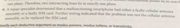 noncomear points lie in exact 
one plane. Therefore, two intersecting lines lie in exactly one plane. 
6. A repair specialist determined that a malfunctioning smartphone had either a faulty cellular antenna 
assembly or a faulty SIM card. Further testing indicated that the problem was not the cellular antenna 
assembly, so he replaced the SIM card. 
assily each deductive argument as modus ponens, modus tollens, or transitivity.