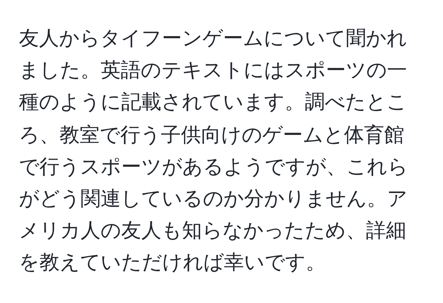 友人からタイフーンゲームについて聞かれました。英語のテキストにはスポーツの一種のように記載されています。調べたところ、教室で行う子供向けのゲームと体育館で行うスポーツがあるようですが、これらがどう関連しているのか分かりません。アメリカ人の友人も知らなかったため、詳細を教えていただければ幸いです。