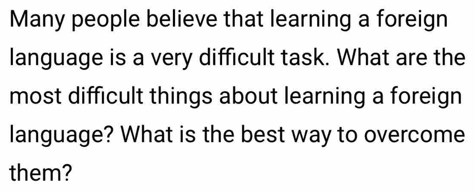 Many people believe that learning a foreign 
language is a very difficult task. What are the 
most difficult things about learning a foreign 
language? What is the best way to overcome 
them?