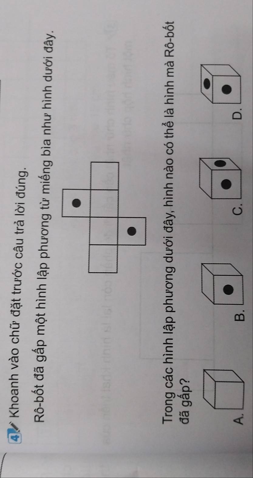 Khoanh vào chữ đặt trước câu trả lời đúng.
Rô-bốt đã gấp một hình lập phương từ miếng bìa như hình dưới đây.
Trong các hình lập phương dưới đây, hình nào có thể là hình mà Rô-bốt
đã gấp?
A.
B.
C.
D.