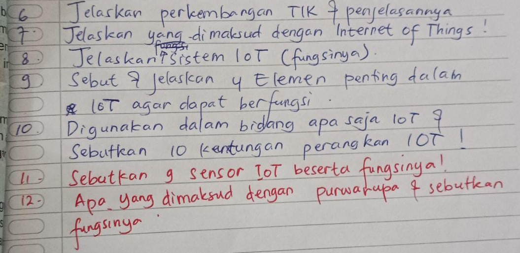 Jelaskan perkembangan TIK 9 penselasannya 
Jelaskan yong -dimaksud dengan Internet of Things! 
8 Jelaskan'tsistem (oT (fungsinga). 
g Sebut 9 Jelasican ylemen penting dalam 
(oT agar dapat berfungsi. 
10 Digunakan dalam bidang apa saja 10T 9
Sebutkan 10 kentungan perangkan loT! 
Sebutkan g sensor TOT beserta fungsinga! 
12= Apa yang dimakoud dengan purwarapa 4 sebutkan 
fungsinga