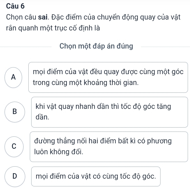 Chọn câu sai. Đặc điểm của chuyển động quay của vật
rắn quanh một trục cố định là
Chọn một đáp án đúng
A mọi điểm của vật đều quay được cùng một góc
trong cùng một khoảng thời gian.
B khi vật quay nhanh dần thì tốc độ góc tăng
dần.
C đường thẳng nối hai điểm bất kì có phương
luôn không đổi.
D mọi điểm của vật có cùng tốc độ góc.