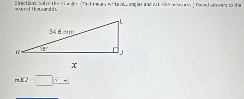 Directions: Solve the triangle. (That means write ALL angles and ALL side measures.) Round answers to the
nearest thousandth.
moverline KJ=□ □