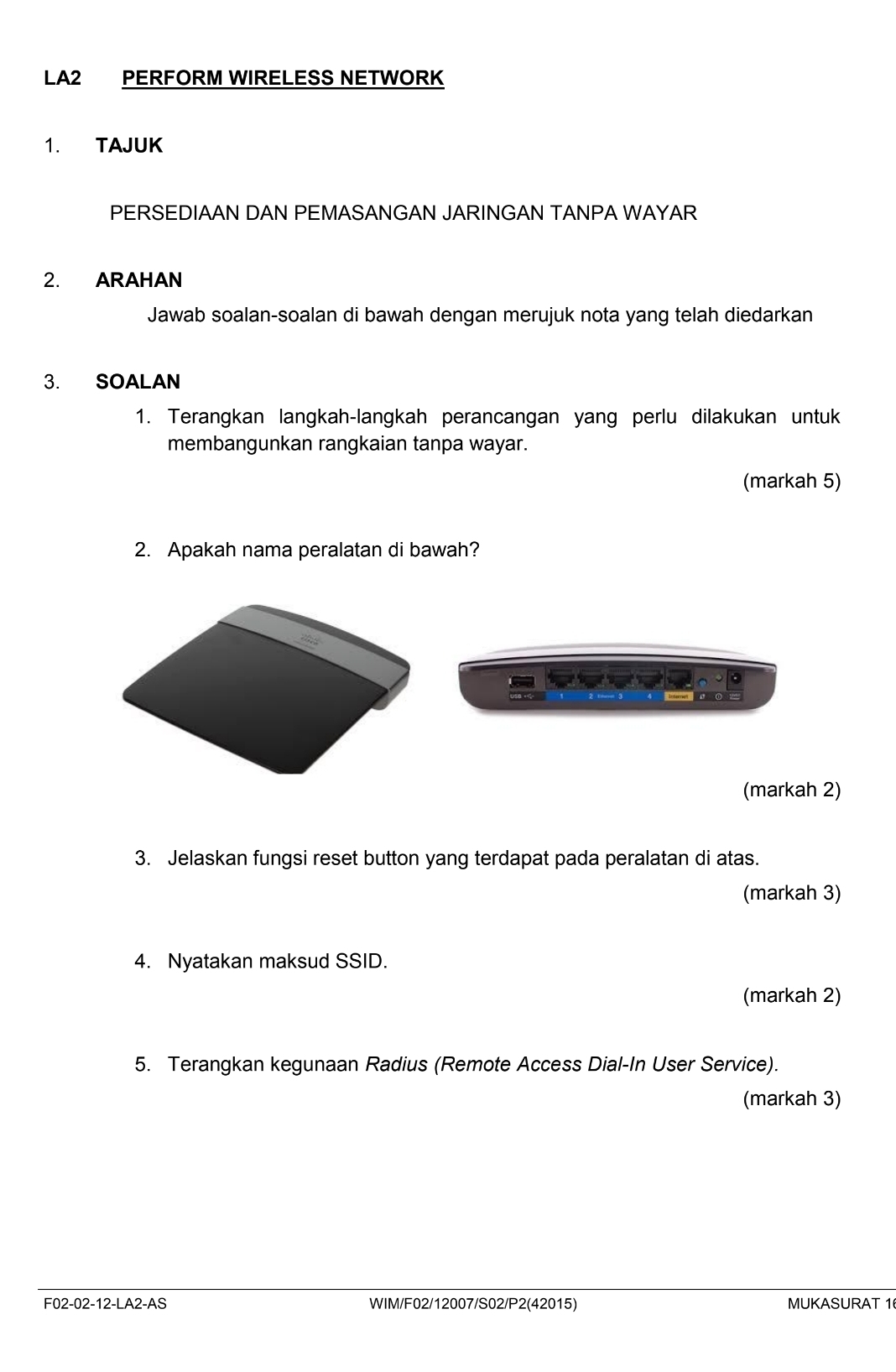 LA2 PERFORM WIRELESS NETWORK 
1. TAJUK 
PERSEDIAAN DAN PEMASANGAN JARINGAN TANPA WAYAR 
2. ARAHAN 
Jawab soalan-soalan di bawah dengan merujuk nota yang telah diedarkan 
3. SOALAN 
1. Terangkan langkah-langkah perancangan yang perlu dilakukan untuk 
membangunkan rangkaian tanpa wayar. 
(markah 5) 
2. Apakah nama peralatan di bawah? 
(markah 2) 
3. Jelaskan fungsi reset button yang terdapat pada peralatan di atas. 
(markah 3) 
4. Nyatakan maksud SSID. 
(markah 2) 
5. Terangkan kegunaan Radius (Remote Access Dial-In User Service). 
(markah 3) 
F02-02-12-LA2-AS WIM/F02/12007/S02/P2(42015) MUKASURAT 1