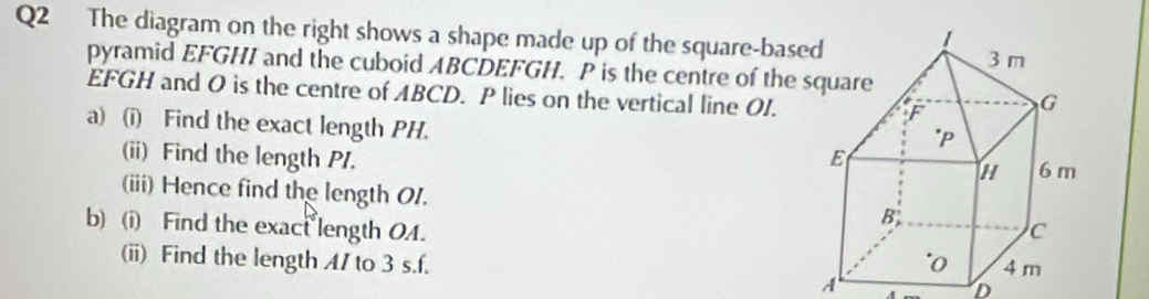 The diagram on the right shows a shape made up of the square-based 
pyramid EFGHI and the cuboid ABCDEFGH. P is the centre of the
EFGH and O is the centre of ABCD. P lies on the vertical line OI. 
a) (i) Find the exact length PH. 
(ii) Find the length PI. 
(iii) Hence find the length 01. 
b) (i) Find the exact length OA. 
(ii) Find the length A / to 3 s. f. 
A 
D