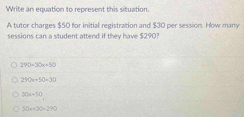 Write an equation to represent this situation.
A tutor charges $50 for initial registration and $30 per session. How many
sessions can a student attend if they have $290?
290=30x+50
290x+50=30
30x=50
50x+30=290