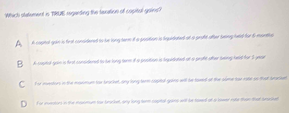 Which statement is TRUE regarding the laxation of copital gaine?
A A copital gan is first considered to be long tern if a position is fquidated at a proft ofter being held for 6 monthe
B A coptal gain is first considered to be long term if a position is fquidated at a prott ofter being held for 1 year
C for investors in the maximum tox bracket, any long term copital gains will be taxed at the slme tax rate as that bracket.
For investors in the maximum tox brackst, any long term copital gains will be taxed at a lawer rate than that bnacket