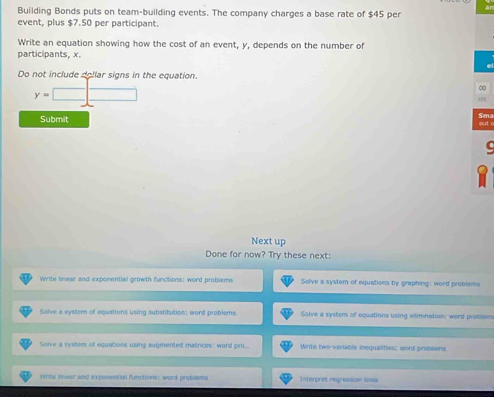 an
Building Bonds puts on team-building events. The company charges a base rate of $45 per
event, plus $7.50 per participant.
Write an equation showing how the cost of an event, y, depends on the number of
participants, x.
ei
Do not include dollar signs in the equation.
y=□
00
Submit Sma
out o
Next up
Done for now? Try these next:
Write linear and exponential growth functions: word problems Solve a system of equations by graphing: word problems
Solve a system of equations using substitution: word problems Solve a system of equations using elimination: word problem
Sorve a system of equations using augmented matrices: word pro.. Write two-variable inequalities; word problsms
Writs linear and expanential functions: word problems Interpret regression lines