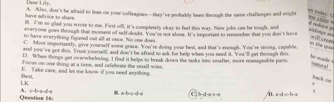 Dear Lily,
A. Also, don’t be afraid to lean on your colleagues—they’ve probably been through the same challenges and might
have advice to share.
m today. C me cities d reduce p ildings an
B. I’m so glad you wrote to me. First off, it’s completely okay to feel this way. New jobs can be tough, and
everyone goes through that moment of self-doubt. You’re not alone. It's important to remember that you don’t have
to have everything figured out all at once. No one does.
will creat
C. Most importantly, give yourself some grace. You’re doing your best, and that’s enough. You’re strong, capable,
n the qual
and you’ve got this. Trust yourself, and don’t be afraid to ask for help when you need it. You’ll get through this.
be made t
D. When things get overwhelming, I find it helps to break down the tasks into smaller, more manageable parts.
Focus on one thing at a time, and celebrate the small wins.
natural
E. Take care, and let me know if you need anything.
Best,
back on
LK
'r
A. c-b-a-d-e s
B. a-b-c-d-e C b-d-a-c-e D. e-d-c-b-a
Question 16: