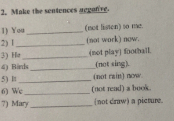 Make the sentences negative. 
1) You _(not listen) to me. 
2) 1 _(not work) now. 
3) He_ (not play) football. 
4) Birds _(not sing). 
5) It _(not rain) now. 
6) We _(not read) a book. 
7) Mary _(not draw) a picture.