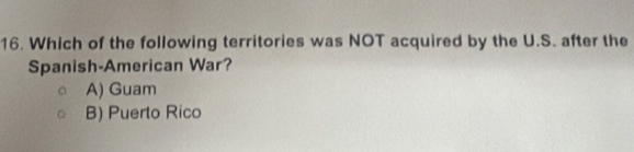 Which of the following territories was NOT acquired by the U.S. after the
Spanish-American War?
A) Guam
B) Puerto Rico