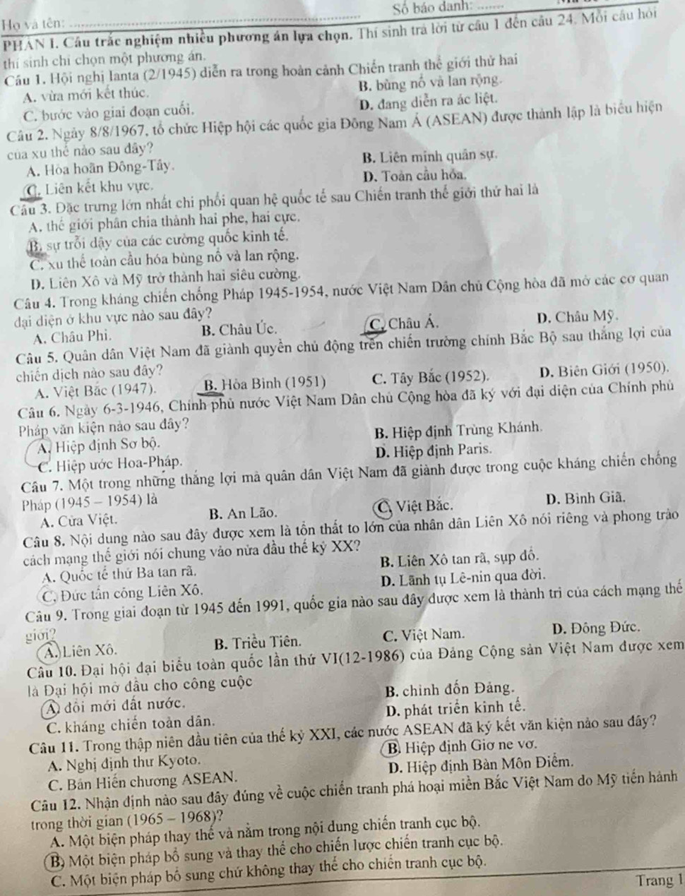 Họ và tên: _Số báo danh
PHAN I. Câu trắc nghiệm nhiều phương án lựa chọn. Thí sinh trá lời từ cầu 1 đến câu 24. Mỗi câu hỏi
thí sinh chỉ chọn một phương án,
Cầu 1. Hội nghị lanta (2/1945) diễn ra trong hoàn cảnh Chiến tranh thể giới thử hai
A. vừa mới kết thúc. B. bùng nổ và lan rộng.
C. bước vào giai đoạn cuối. D. đang diễn ra ác liệt.
Câu 2. Ngày 8/8/1967, tổ chức Hiệp hội các quốc gia Đông Nam Á (ASEAN) được thành lập là biểu hiện
của xu thể nào sau đây?
A. Hòa hoãn Đông-Tây. B. Liên minh quân sự.
C. Liên kết khu vực. D. Toàn cầu hỏa.
Câu 3. Đặc trưng lớn nhất chi phối quan hệ quốc tế sau Chiến tranh thế giới thứ hai là
A. thế giới phân chia thành hai phe, hai cực.
B. sự trỗi dậy của các cường quốc kinh tế.
C. xu thể toàn cầu hóa bùng nổ và lan rộng.
D. Liên Xô và Mỹ trở thành hai siêu cường.
Câu 4. Trong kháng chiến chống Pháp 1945-1954, nước Việt Nam Dân chủ Cộng hòa đã mở các cơ quan
đại diện ở khu vực nào sau đây? D. Châu Mỹ.
A. Châu Phi. B. Châu Úc. C Châu Á
Câu 5. Quân dân Việt Nam đã giành quyền chủ động trên chiến trường chính Bắc Bộ sau thắng lợi của
chiến dịch nào sau đây?
A. Việt Bắc (1947). B. Hòa Bình (1951) C. Tây Bắc (1952). D. Biên Giới (1950).
Câu 6. Ngày 6-3-1946, Chính phủ nước Việt Nam Dân chủ Cộng hòa đã ký với đại diện của Chính phủ
Pháp văn kiện nào sau đây?
Ai Hiệp định Sơ bộ. B. Hiệp định Trùng Khánh.
C. Hiệp ước Hoa-Pháp. D. Hiệp định Paris.
Câu 7. Một trong những thắng lợi mà quân dân Việt Nam đã giành được trong cuộc kháng chiến chống
Pháp (1945 - 1954) là
A. Cửa Việt. B. An Lão. C. Việt Bắc. D. Bình Giã,
Câu 8. Nội dung nào sau đây được xem là tồn thất to lớn của nhân dân Liên Xô nói riêng và phong trào
cách mạng thế giới nói chung vào nửa đầu thế kỷ XX?
A. Quốc tế thứ Ba tan rã, B. Liên Xô tan rã, sụp đồ.
C. Đức tần công Liên Xô, D. Lãnh tụ Lê-nin qua đời.
Câu 9. Trong giai đoạn từ 1945 đến 1991, quốc gia nào sau đây được xem là thành trì của cách mạng thế
giới? C. Việt Nam. D. Đông Đức.
A. Liên Xô. B. Triều Tiên.
Câu 10. Đại hội đại biểu toàn quốc lần thứ VI(12-1986) của Đảng Cộng sản Việt Nam được xem
à Đại hội mở đầu cho công cuộc
A đội mới đất nước. B. chình đốn Đảng.
C. kháng chiến toàn dân. D. phát triển kinh tế.
Câu 11. Trong thập niên đầu tiên của thế kỷ XXI, các nước ASEAN đã ký kết văn kiện nảo sau đây?
A. Nghị định thư Kyoto. B Hiệp định Giơ ne vơ.
C. Bản Hiến chương ASEAN. D. Hiệp định Bàn Môn Điểm.
Câu 12. Nhận định nào sau dây đúng về cuộc chiến tranh phá hoại miền Bắc Việt Nam do Mỹ tiến hành
trong thời gian (1965-1968) )?
A. Một biện pháp thay thế và nằm trong nội dung chiến tranh cục bộ.
Bộ Một biện pháp bổ sung và thay thể cho chiến lược chiến tranh cục bộ.
C. Một biện pháp bố sung chứ không thay thể cho chiến tranh cục bộ.
Trang 1