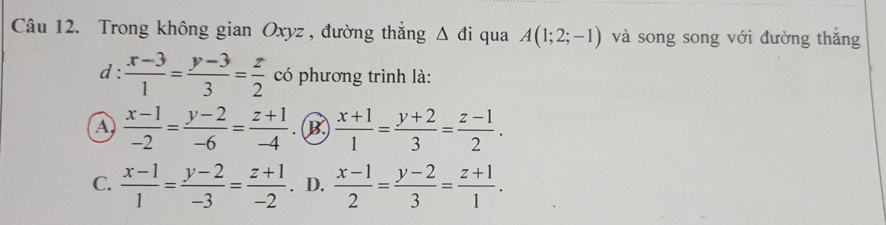 Trong không gian Oxyz , đường thắng △ di qua A(1;2;-1) và song song với đường thắng
d:  (x-3)/1 = (y-3)/3 = z/2  có phương trình là:
A  (x-1)/-2 = (y-2)/-6 = (z+1)/-4   (x+1)/1 = (y+2)/3 = (z-1)/2 . 
(B)
C.  (x-1)/1 = (y-2)/-3 = (z+1)/-2 . D.  (x-1)/2 = (y-2)/3 = (z+1)/1 .