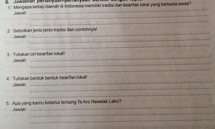 Jawabian pertanyäan-pertanyan 
1. Mengapa setiap daerah di Indonesia memiliki tradisi dan kearifan lokal yang berbeda-beda? 
_ 
Jawab: 
_ 
_ 
2. Sebutkan jenis jenis tradisi dan contohnya! 
_ 
Jawab: 
_ 
_ 
3. Tuliskan ciri kearifan lokal! 
_ 
Jawab: 
_ 
_ 
_ 
4. Tuliskan bentuk bentuk kearifan lokal! 
_ 
Jawab: 
_ 
_ 
5. Apa yang kamu ketahui tentang Te Aro Neweak Lako? 
_ 
Jawab: 
_