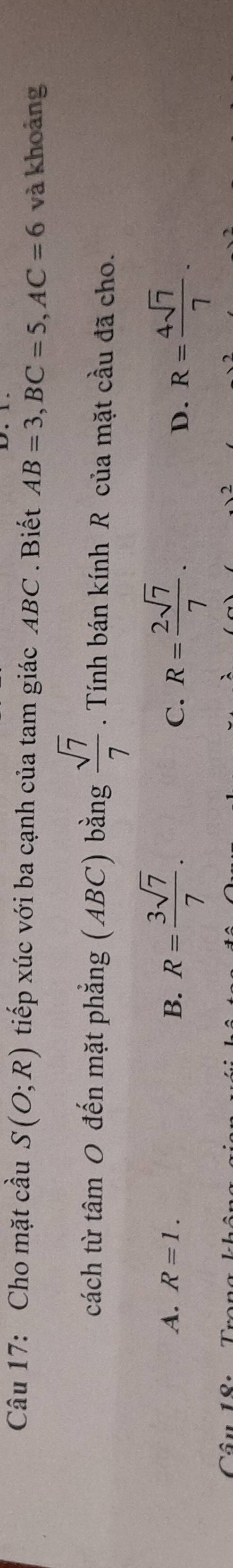 Cho mặt cầu S(O;R) tiếp xúc với ba cạnh của tam giác ABC. Biết AB=3, BC=5, AC=6 và khoảng
cách từ tâm 0 đến mặt phẳng (ABC) bằng  sqrt(7)/7 . Tính bán kính R của mặt cầu đã cho.
A. R=1. B. R= 3sqrt(7)/7 . R= 2sqrt(7)/7 . 
C.
D. R= 4sqrt(7)/7 .