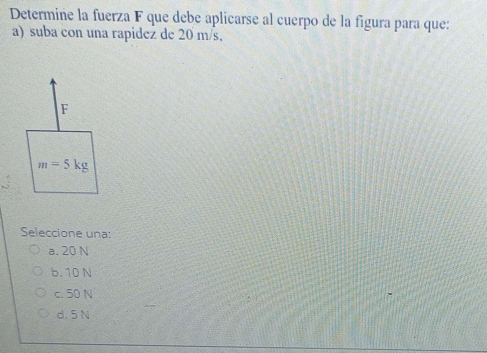 Determine la fuerza F que debe aplicarse al cuerpo de la figura para que:
a) suba con una rapidez de 20 m/s.
Seleccione una:
a. 20 N
b. 10 N
c. 50 N
d. 5N